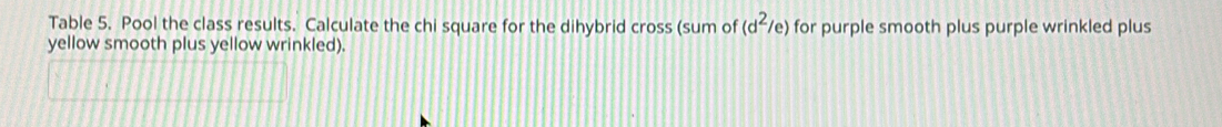 Table 5. Pool the class results. Calculate the chi square for the dihybrid cross (sum of (d^2/e) for purple smooth plus purple wrinkled plus 
yellow smooth plus yellow wrinkled).