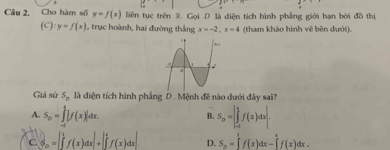 Cho hàm số y=f(x) liên tục trên R. Gọi D là diện tích hình phẳng giới hạn bởi đồ thị
(C):y=f(x) , trục hoành, hai đường thẳng x=-2, x=4 (tham khảo hình vẽ bên dưới).
Giả sử S_D là diện tích hình phẳng D . Mệnh đề nào dưới đây sai?
A. S_D=∈tlimits _(-2)^4|f(x)|dx. S_D=|∈tlimits _(-2)^4f(x)dx|. 
B.
C. S_D=∈t _f(xff+beginvmatrix 4 ∈tlimits _(x)dxendvmatrix . S_D=∈tlimits _0^1f(x)dx-∈tlimits _0^4f(x)dx. 
D.