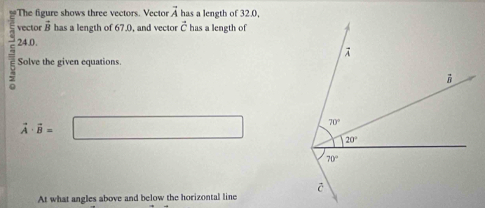 a The figure shows three vectors. Vector vector A has a length of 32.0,
vector vector B has a length of 67.0, and vector vector C has a length of
= 24.0.
Solve the given equations.
vector A· vector B=
At what angles above and below the horizontal line