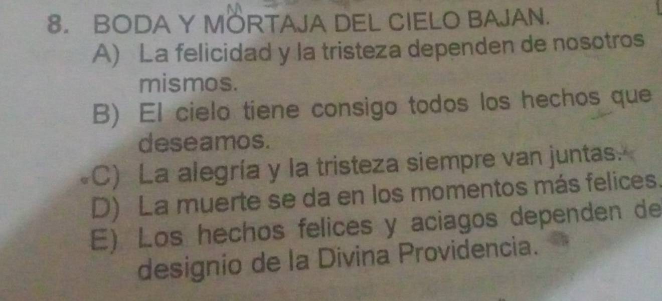 BODA Y MORTAJA DEL CIELO BAJAN.
A) La felicidad y la tristeza dependen de nosotros
mismos.
B) El cielo tiene consigo todos los hechos que
deseamos.
C) La alegría y la tristeza siempre van juntas.
D) La muerte se da en los momentos más felices.
E) Los hechos felices y aciagos dependen de
designio de la Divina Providencia.