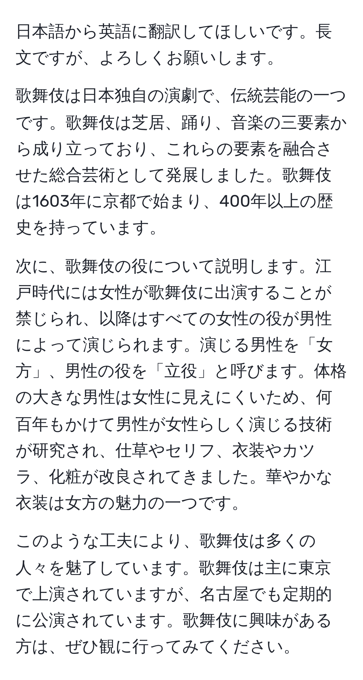 日本語から英語に翻訳してほしいです。長文ですが、よろしくお願いします。

歌舞伎は日本独自の演劇で、伝統芸能の一つです。歌舞伎は芝居、踊り、音楽の三要素から成り立っており、これらの要素を融合させた総合芸術として発展しました。歌舞伎は1603年に京都で始まり、400年以上の歴史を持っています。

次に、歌舞伎の役について説明します。江戸時代には女性が歌舞伎に出演することが禁じられ、以降はすべての女性の役が男性によって演じられます。演じる男性を「女方」、男性の役を「立役」と呼びます。体格の大きな男性は女性に見えにくいため、何百年もかけて男性が女性らしく演じる技術が研究され、仕草やセリフ、衣装やカツラ、化粧が改良されてきました。華やかな衣装は女方の魅力の一つです。

このような工夫により、歌舞伎は多くの人々を魅了しています。歌舞伎は主に東京で上演されていますが、名古屋でも定期的に公演されています。歌舞伎に興味がある方は、ぜひ観に行ってみてください。