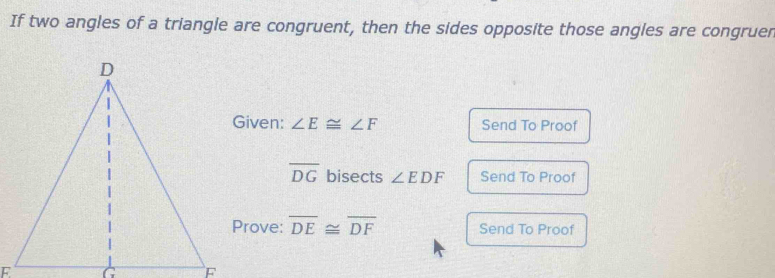 If two angles of a triangle are congruent, then the sides opposite those angles are congruer 
Given: ∠ E≌ ∠ F Send To Proof
overline DG bisects ∠ EDF Send To Proof 
Prove: overline DE≌ overline DF Send To Proof