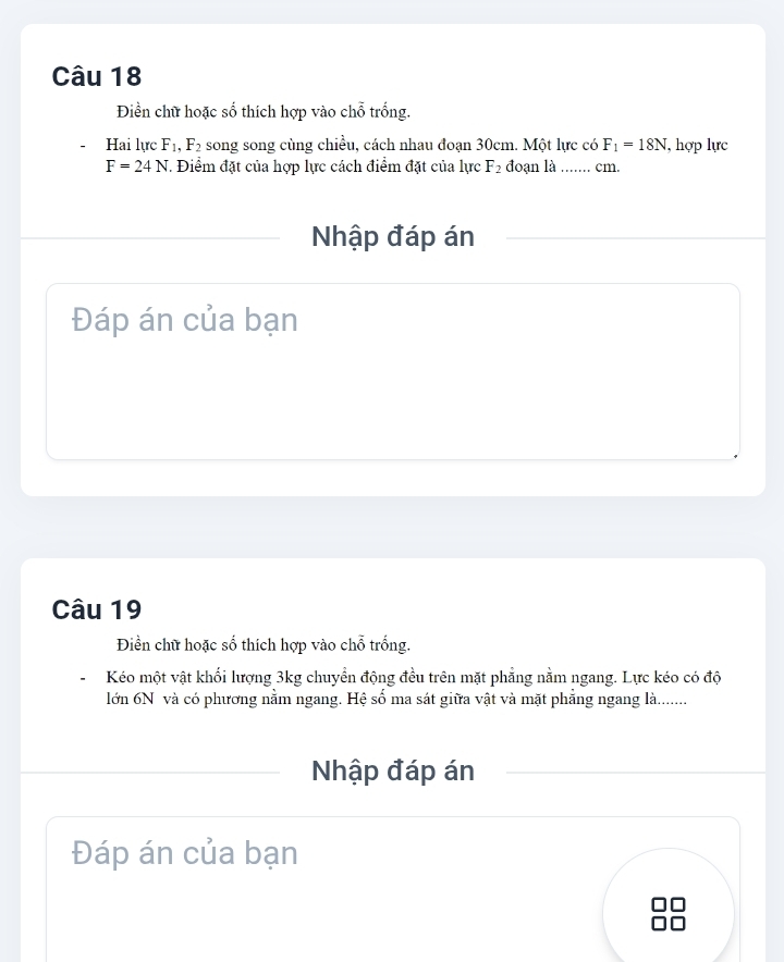 Điền chữ hoặc số thích hợp vào chỗ trống. 
Hai lực F_1, F_2 song song cùng chiều, cách nhau đoạn 30cm. Một lực có F_1=18N , hợp lực
F=24N T. Điểm đặt của hợp lực cách điểm đặt của lực F_2 đoạn là ....... cm. 
Nhập đáp án 
Đáp án của bạn 
Câu 19 
Điền chữ hoặc số thích hợp vào chỗ trống. 
Kéo một vật khối lượng 3kg chuyển động đều trên mặt phẳng nằm ngang. Lực kéo có độ 
lớn 6N và có phương nằm ngang. Hệ số ma sát giữa vật và mặt phẳng ngang là........ 
Nhập đáp án 
Đáp án của bạn