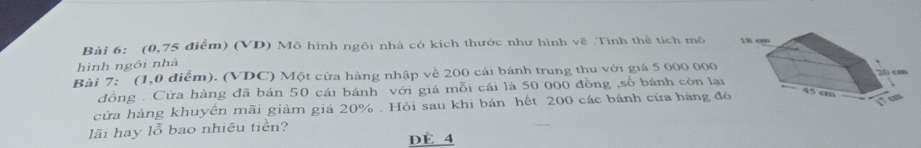 (0,75 điểm) (VD) Mô hình ngôi nhà có kích thước như hình vẽ .Tính thể tích mô 
hình ngôi nhà 
Bài 7: (1,0 điểm). (VDC) Một cửa hàng nhập về 200 cái bánh trung thu với giá 5 000 000
đồng . Cừa hàng đã bán 50 cái bánh với giá mỗi cái là 50 000 đồng ,số bánh còn lại 
cừa hàng khuyến mãi giảm giá 20%. Hỏi sau khi bán hết 200 các bánh cửa hàng đ 
lãi hay lỗ bao nhiêu tiên? 
dE 4