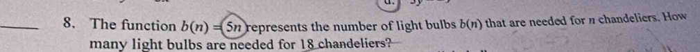 The function b(n)=5n represents the number of light bulbs . b(n) that are needed for n chandeliers. How 
many light bulbs are needed for 18 chandeliers?