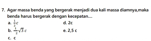 Agar massa benda yang bergerak menjadi dua kali massa diamnya,maka
benda harus bergerak dengan kecepatan....
a.  1/2 c d. 2c
b.  1/2 sqrt(3)c e. 2,5 c
C. C