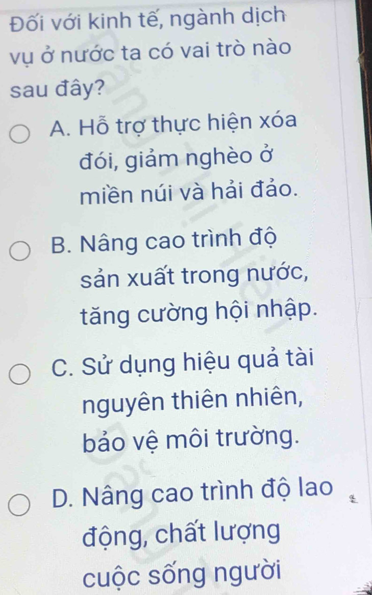 Đối với kinh tế, ngành dịch
vụ ở nước ta có vai trò nào
sau đây?
A. Hỗ trợ thực hiện xóa
đói, giảm nghèo ở
miền núi và hải đảo.
B. Nâng cao trình độ
sản xuất trong nước,
tăng cường hội nhập.
C. Sử dụng hiệu quả tài
nguyên thiên nhiên,
bảo vệ môi trường.
D. Nâng cao trình độ lao
động, chất lượng
cuộc sống người