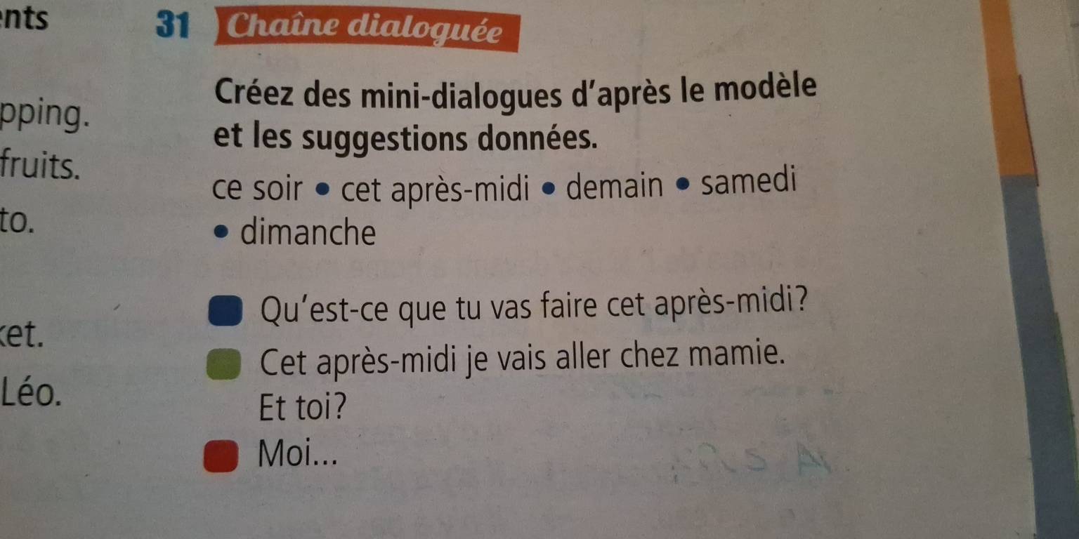 nts 31 ) Chaîne dialoguée 
pping. 
Créez des mini-dialogues d'après le modèle 
et les suggestions données. 
fruits. 
ce soir ● cet après-midi ● demain • samedi 
to. dimanche 
Qu'est-ce que tu vas faire cet après-midi? 
ket. 
Cet après-midi je vais aller chez mamie. 
Léo. 
Et toi? 
Moi...