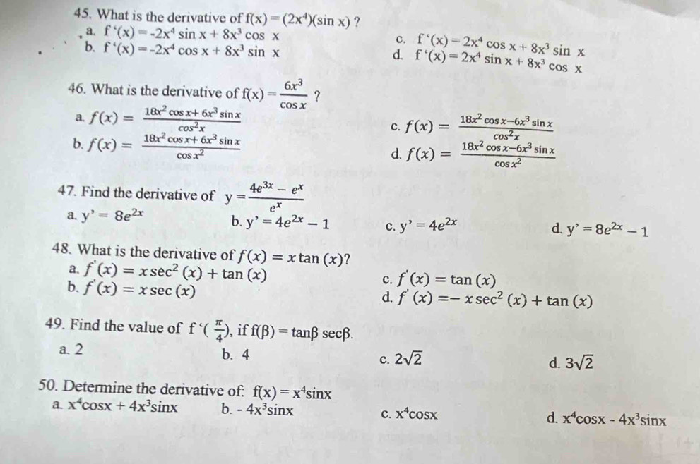 What is the derivative of f(x)=(2x^4)(sin x) ?
a. f'(x)=-2x^4sin x+8x^3cos x
c.
d. f'(x)=2x^4cos x+8x^3sin x
b. f'(x)=-2x^4cos x+8x^3sin x f'(x)=2x^4sin x+8x^3cos x
46. What is the derivative of f(x)= 6x^3/cos x  ?
a. f(x)= (18x^2cos x+6x^3sin x)/cos^2x 
c. f(x)= (18x^2cos x-6x^3sin x)/cos^2x 
b. f(x)= (18x^2cos x+6x^3sin x)/cos x^2  d. f(x)= (18x^2cos x-6x^3sin x)/cos x^2 
47. Find the derivative of y= (4e^(3x)-e^x)/e^x 
a. y^,=8e^(2x)
b. y'=4e^(2x)-1 C. y^,=4e^(2x) d. y^,=8e^(2x)-1
48. What is the derivative of f(x)=xtan (x) ?
a. f'(x)=xsec^2(x)+tan (x) C. f'(x)=tan (x)
b. f'(x)=xsec (x)
d. f'(x)=-xsec^2(x)+tan (x)
49. Find the value of f'( π /4 ) , if f(beta )=tan beta sec beta .
a. 2 b. 4 c. 2sqrt(2)
d. 3sqrt(2)
50. Determine the derivative of: f(x)=x^4sin x
a. x^4cos x+4x^3sin x b. -4x^3sin x C. x^4cos x d. x^4cos x-4x^3sin x