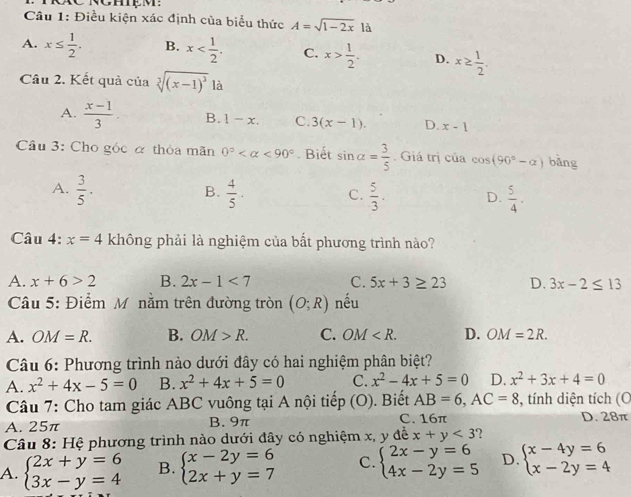 Điều kiện xác định của biểu thức A=sqrt(1-2x) là
A. x≤  1/2 . B. x C. x> 1/2 . D. x≥  1/2 .
Câu 2. Kết quả của sqrt[3]((x-1)^3) là
A.  (x-1)/3  B. 1-x. C. 3(x-1). D. x-1
Cầâu 3: Cho góc α thỏa mãn 0° <90°. Biết sin alpha = 3/5 . Giá trị của cos (90°-alpha ) bǎng
B.
A.  3/5 ·  4/5 . C.  5/3 . D.  5/4 ·
Câu 4: x=4 không phải là nghiệm của bất phương trình nào?
A. x+6>2 B. 2x-1<7</tex> C. 5x+3≥ 23 D. 3x-2≤ 13
Câu 5: Điểm M nằm trên đường tròn (O;R) nếu
A. OM=R. B. OM>R. C. OM D. OM=2R.
Câu 6: Phương trình nào dưới đây có hai nghiệm phân biệt?
A. x^2+4x-5=0 B. x^2+4x+5=0 C. x^2-4x+5=0 D. x^2+3x+4=0
Câu 7: Cho tam giác ABC vuông tại A nội tiếp  (O . Biết AB=6,AC=8 , tính diện tích (C
A. 25π B. 9π C. 16π D. 28π
Câu 8: Hệ phương trình nào dưới đây có nghiệm x, y đễ x+y<3</tex> ?
A. beginarrayl 2x+y=6 3x-y=4endarray. B. beginarrayl x-2y=6 2x+y=7endarray. C. beginarrayl 2x-y=6 4x-2y=5endarray. D. beginarrayl x-4y=6 x-2y=4endarray.