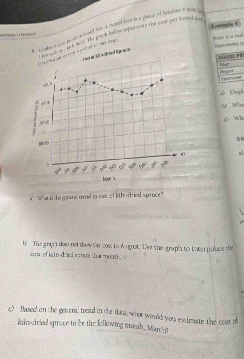 Example 4 
Lumber i otten prised in board feet. A board loot is a piece of humber I loos s 
Sa0Wana JWarkbunk 
t floot wide by I inch thick. The graph below represents the cost per board f 
fiees is a real 
Vancouves se 
kilo-dried sprace over a period of one year
R 
a) Displ 
b) Who 
Wh 
so 
a 
a) What is the general trend in cost of kiln-dried spruce? 
b) The graph does not show the cost in August. Use the graph to interpolate the 
cost of kiln-dried spruce that month. 
c) Based on the general trend in the data, what would you estimate the cost of 
kiln-dried spruce to be the following month, March?