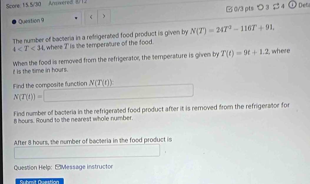 Score: 15.5/30 Answered: 8/12 
Question 9 N(T)=24T^2-116T+91,
4 , where T is the temperature of the food. 
When the food is removed from the refrigerator, the temperature is given by T(t)=9t+1.2 , where
t is the time in hours. 
Find the composite function N(T(t))
N(T(t))=□
□ 
Find number of bacteria in the refrigerated food product after it is removed from the refrigerator for
8 hours. Round to the nearest whole number. 
After 8 hours, the number of bacteria in the food product is 
Question Help: [Message instructor 
Submit Ouestion