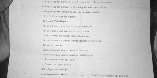 a) L e passage des nutriments dans le sang à travers la paroi intestinale
b) Le passage des aliments de l'intestin grêle vers le gros intestin
c) Le passage des aliments du gros imestin vers le réctum
d) Le fait de manger des aliments
2) Dans le Tube Digestif
a) L es nutriments sont transformés en excréments
b) Les aliments sont transformés en autriments
c) Les aliments non digérés passent dans le sang
d) Les aliments non digérés sont transformés en excréments.
3) Les Nutriments
a) Passent dans le sang au niveau de l'estomac
b) Passent dans le sang au niveau de l'intestin grèle
e) Peuvent être rejetés par l'anus
d) Passent par le gros intestin
4) La Digestion chimique
a)-Se fait grâce aux dents b) Consiste à écraser les aliments