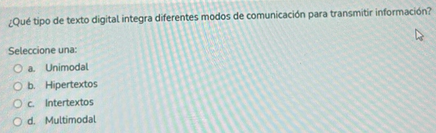 ¿Qué tipo de texto digital integra diferentes modos de comunicación para transmitir información?
Seleccione una:
a. Unimodal
b. Hipertextos
c. Intertextos
d. Multimodal