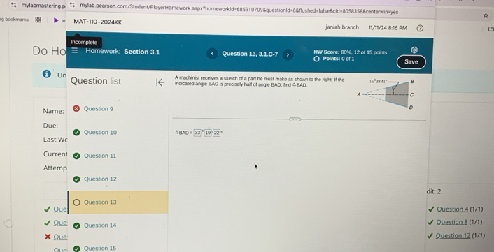 = mylabmastering p mylab.pearson.com/Student/PlayerHomework.aspx?homeworkld=685910709&questionId=6&flushed=false&cld=8058358&centerwin=yes
rg bookmarks MAT-110-2024KK janiah branch 11/11/24 8:16 PM
Incomplete
Do Ho a Homework: Section 3.1 Question 13, 3.1.C-7 HW Score: 80%, 12 of 15 points
) Points: 0 of 1 Save
A machinist receives a sketch of a part he must make as shown to the right. If the
Un Question list indicated angle BAC is precisely half of angle BAD, find &BAD.
Name: Question 9
Due:
Last Wc Question 10 BAD=33°19-22
Current Question 11
Attemp
Question 12
dit: 2
Que Question 13
Question 4 (1/1)
Que Question 14 Question 8 (1/1)
Que Question 12 (1/1)
Question 15