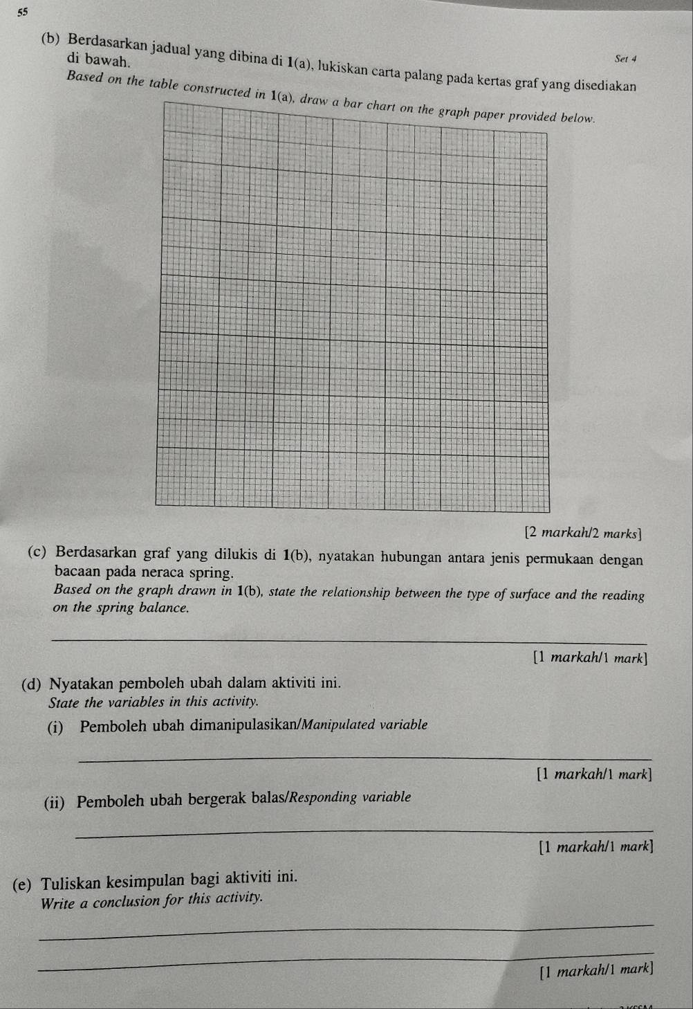 di bawah. 
Set 4 
(b) Berdasarkan jadual yang dibina di 1(a) , lukiskan carta palang pada kertas graf yang disediakan 
Based on the table constructed in 1(a) draw a bar chart on the graph paper provided below. 
[2 markah/2 marks] 
(c) Berdasarkan graf yang dilukis di 1(b) , nyatakan hubungan antara jenis permukaan dengan 
bacaan pada neraca spring. 
Based on the graph drawn in 1(b) , state the relationship between the type of surface and the reading 
on the spring balance. 
_ 
[1 markah/1 mark] 
(d) Nyatakan pemboleh ubah dalam aktiviti ini. 
State the variables in this activity. 
(i) Pemboleh ubah dimanipulasikan/Manipulated variable 
_ 
[1 markah/1 mark] 
(ii) Pemboleh ubah bergerak balas/Responding variable 
_ 
[1 markah/1 mark] 
(e) Tuliskan kesimpulan bagi aktiviti ini. 
Write a conclusion for this activity. 
_ 
_ 
[1 markah/1 mark]