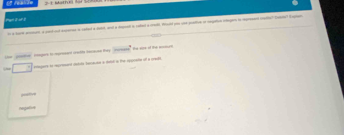 realize 2-1: MathXL for Schol
Part 2 of 2
In a bank account, a paid-out expense is called a debit, and a deposit is called a credit. Would you use positive or negative integers tn represent credits? Debits? Explain.
Use positive integers to represent credits because they increase the size of the account
Use integers to represent debits because a debit is the opposite of a credit.
positive
negative