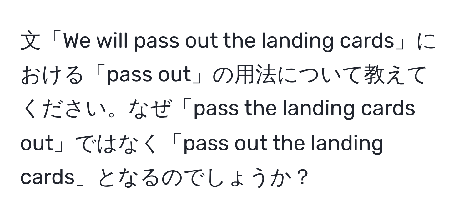 文「We will pass out the landing cards」における「pass out」の用法について教えてください。なぜ「pass the landing cards out」ではなく「pass out the landing cards」となるのでしょうか？