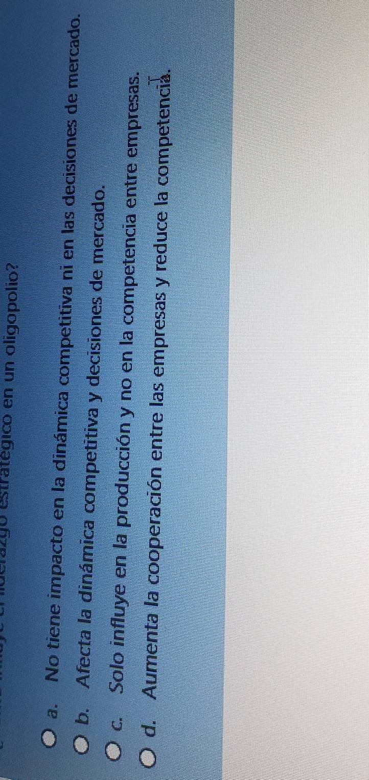 derazgó estratégico en un oligopolio?
a. No tiene impacto en la dinámica competitiva ni en las decisiones de mercado.
b. Afecta la dinámica competitiva y decisiones de mercado.
c. Solo influye en la producción y no en la competencia entre empresas.
d. Aumenta la cooperación entre las empresas y reduce la competencia.