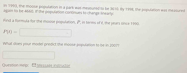 In 1993, the moose population in a park was measured to be 3610. By 1998, the population was measured 
again to be 4660. If the population continues to change linearly: 
Find a formula for the moose population, P, in terms of t, the years since 1990.
P(t)=□
What does your model predict the moose population to be in 2007? 
□ 
Question Help: Message instructor