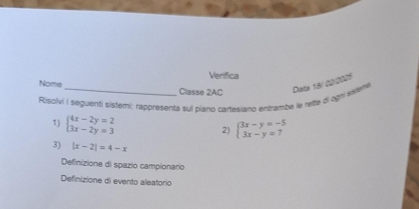 Verifica
Nome
Classe 2AC
Data 18/02/2005
Risolvi i seguenti sistemi: rappresenta sul piano cartesiano entrambe le reita di ogri ssleme
1) beginarrayl 4x-2y=2 3x-2y=3endarray.
2) beginarrayl 3x-y=-5 3x-y=7endarray.
3) |x-2|=4-x
Definizione di spazio campionario
Definizione di evento aleatorio