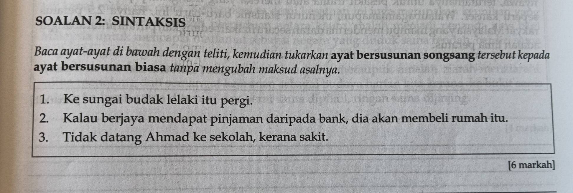 SOALAN 2: SINTAKSIS 
Baca ayat-ayat di bawah dengan teliti, kemudian tukarkan ayat bersusunan songsang tersebut kepada 
ayat bersusunan biasa tanpa mengubah maksud asalnya. 
1. Ke sungai budak lelaki itu pergi. 
2. Kalau berjaya mendapat pinjaman daripada bank, dia akan membeli rumah itu. 
3. Tidak datang Ahmad ke sekolah, kerana sakit. 
[6 markah]