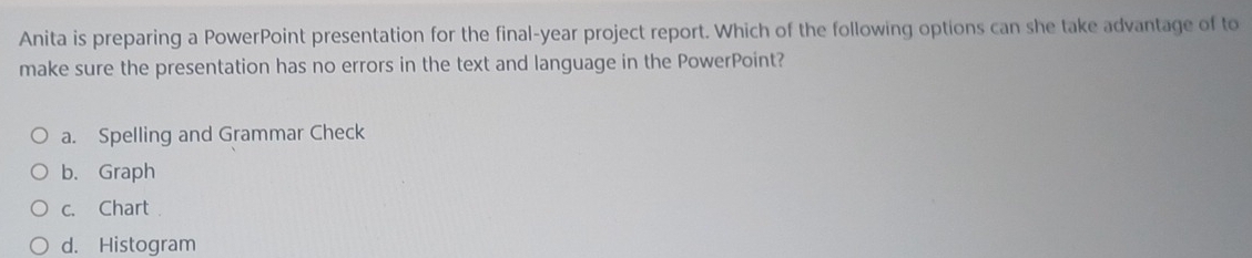 Anita is preparing a PowerPoint presentation for the final-year project report. Which of the following options can she take advantage of to
make sure the presentation has no errors in the text and language in the PowerPoint?
a. Spelling and Grammar Check
b. Graph
c. Chart
d. Histogram