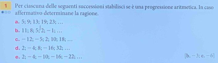 Per ciascuna delle seguenti successioni stabilisci se è una progressione aritmetica. In caso 
affermativo determinane la ragione. 
a. 5; 9; 13; 19; 23; … 
b. 11; 8; 5; 2; - 1; … 
c. - 12; - 5; 2; 10; 18;… 
d. 2; - 4; 8; - 16; 32;… 
e. 2; — 4; —10; — 16; — 22;… [b.-3;e.-6]