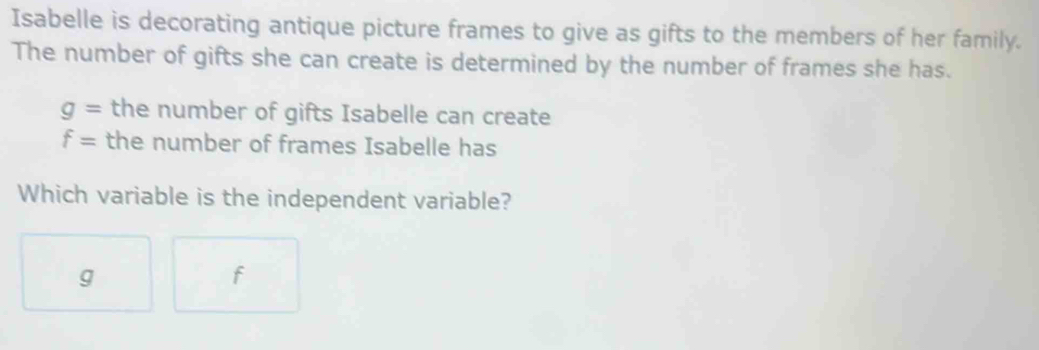 Isabelle is decorating antique picture frames to give as gifts to the members of her family.
The number of gifts she can create is determined by the number of frames she has.
g= the number of gifts Isabelle can create
f= the number of frames Isabelle has
Which variable is the independent variable?
g
f