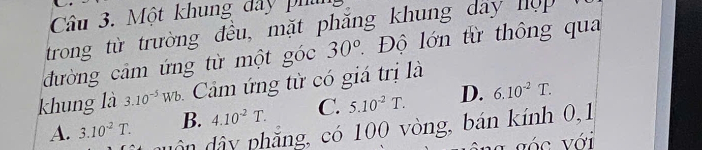 Một khung dây phih
trong từ trường đều, mặt phăng khung dây nợ 
đường cảm ứng từ một góc 30° * Độ lớn từ thông qua
khung là 3.10^(-5)Wb Cảm ứng từ có giá trị là
A. 3.10^(-2)T. B. 4.10^(-2)T. C. 5.10^(-2)T. D. 6.10^(-2)T. 
ân dây phẳng, có 100 vòng, bán kính 0, 1
a góc với