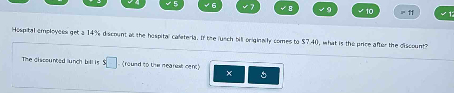 4 5 6 7 8 9 10 11 12 
Hospital employees get a 14% discount at the hospital cafeteria. If the lunch bill originally comes to $7.40, what is the price after the discount? 
The discounted lunch bill is $□. (round to the nearest cent) 
× 5