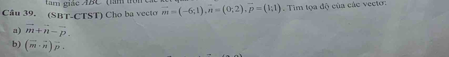 tam giác ABC'' (làm t 
Câu 39. (SBT-CTST) Cho ba vectơ vector m=(-6;1), vector n=(0;2), vector p=(1;1). Tim tọa độ của các vectơ: 
a) vector m+vector n-vector p. 
b) (vector m· vector n)vector p.