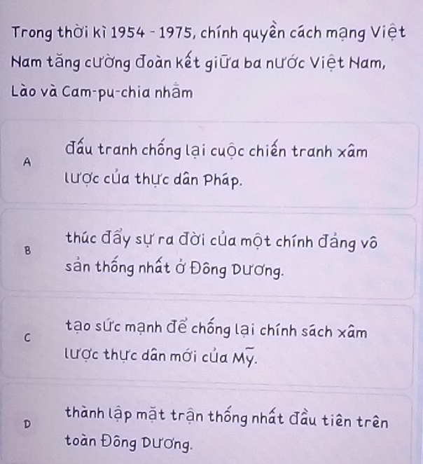 Trong thời kì 1954 - 1975, chính quyền cách mạng Việt
Nam tăng cường đoàn kết giữa ba nước Việt Nam,
Lào và Cam-pu-chia nhằm
A
đấu tranh chống lại cuộc chiến tranh xâm
lược của thực dân Pháp.
B thúc đẩy sự ra đời của một chính đảng vô
sản thống nhất ở Đông Dương.
C
tạo sức mạnh để chống lại chính sách xâm
lược thực dân mới của Mỹ.
D thành lập mặt trận thống nhất đầu tiên trên
toàn Đông Dương.