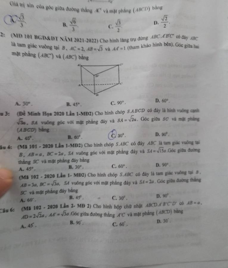 Giá trị sin của góc giữa đường thẳng AC và mặt phẳng (ABCD) bằng
 sqrt(3)/3 
B.  sqrt(6)/3 . C.  sqrt(3)/2 . D.  sqrt(2)/2 .
2: (MD 101 BGD&ĐT NăM 2021-2022) Cho hình lăng trụ đứng ABC.A'B'C' có đây ABC
là tam giác vuông tại B , AC=2,AB=sqrt(3) và AA'=1 (tham khảo hình bên). Góc giữa hai
mặt phầng (ABC') và (ABC) bằng
A. 30°. B. 45°. C. 90°. D. 60°.
3: (Để Minh Hạa 2020 Lần 1-MĐ2) Cho hình chóp S.ABCD có đây là hình vuống: cạnht
sqrt(3)a SA vuỡng góc với mật phẳng đáy và SA=sqrt(2)a. Góc giữa SC và mật phâng
(ABCD) bằng
A. 45°. B. 60°. C 30°. D. 90°.
ầu 4: (Mã 101 - 2020 Lần 1-MĐ2) Cho hình chóp S.ABC có đây ABC là tam giác vuởng tại
B. AB=a,BC=2a S4 vuông góc với mặt phẳng đáy và SA=sqrt(15)a Góc giữa đường
thẳng SC và mặt phẳng đáy bằng
A. 45°.
B. 30°, C. 60°. D. 90°.
(Mã 102 - 2020 Lần 1- MĐ2) Cho hình chóp S.ABC có đáy là tam giác vuỡng tại 8 ,
AB=3a,BC=sqrt(3)a S4 vuỡng góc với mặt phẳng đây và SA=2a , Góc giữa đường thắng
SC và mật phẳng đây bảng
A. 60°.
B. 45°. C. 30°. D. 90°.
Cầu 6: (Mã 102 - 2020 Lần 2- MĐ 2) Cho hình hộp chữ nhật ABCD⊥ B'C'D' có AB=a,
AD=2sqrt(2)a,AA'=sqrt(3)a ,Góc giữa đường thẳng A'C và mặt phảng (ABCD) bàng
B. 90°.
A. 45° . C. 60°. D. 30°.