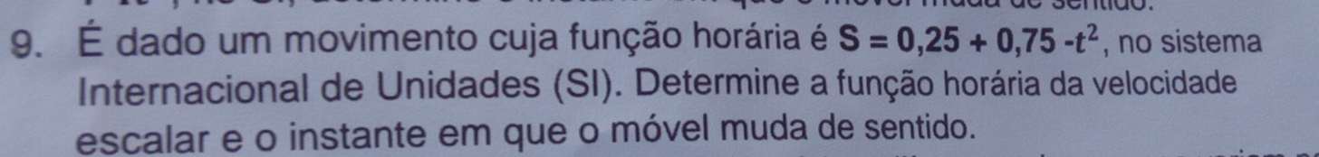 É dado um movimento cuja função horária é S=0,25+0,75-t^2 , no sistema 
Internacional de Unidades (SI). Determine a função horária da velocidade 
escalar e o instante em que o móvel muda de sentido.