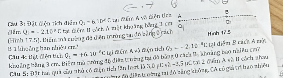 Đặt điện tích điểm Q_1=6.10^(-8)C tại điểm A và điện tích A 
điểm Q_2=-2.10^(-8)C tại điểm B cách A một khoảng bằng 3 cm Q 
(Hình 17.5). Điểm mà cường độ điện trường tại đó bằng 0 cách 
Hình 17.5
B 1 khoảng bao nhiêu cm? 
Câu 4: Đặt điện tích Q_1=+6.10^(-8)C tại điểm A và điện tích Q_2=-2.10^(-8)C tại điểm B cách A một 
khoảng bằng 3 cm. Điểm mà cường độ điện trường tại đó bằng 0 cách B_1 khoảng bao nhiêu cm? 
Câu 5: Đặt hai quả cầu nhỏ có điện tích lần lượt là 3,0 μC và -3,5 μC tại 2 điểm A và B cách nhau 
cường độ điện trường tại đó bằng không. CA có giá trị bao nhiêu