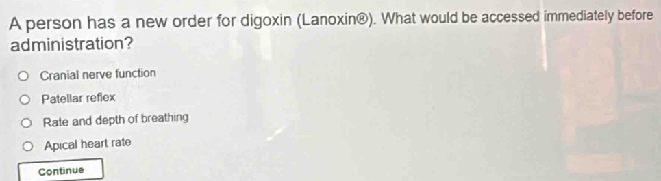 A person has a new order for digoxin (Lanoxin®). What would be accessed immediately before
administration?
Cranial nerve function
Patellar reflex
Rate and depth of breathing
Apical heart rate
Continue