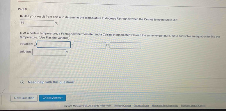 Use your result from part a to determine the temperature in degrees Fahrenheit when the Celsius temperature is 30°.
86 □°F. 
c. At a certain temperature, a Fahrenheit thermometer and a Celsius thermometer will read the same temperature. Write and solve an equation to find the 
temperature. (Use F as the variable) 
equation:  5/9  □ -□ )=□
solution: □ 
Need help with this question? 
Next Question Check Answer 
2024 McGraw Hill, All Rights Reserved. Privacy Center Terms of Use Minimum Requirements Platform Status Center