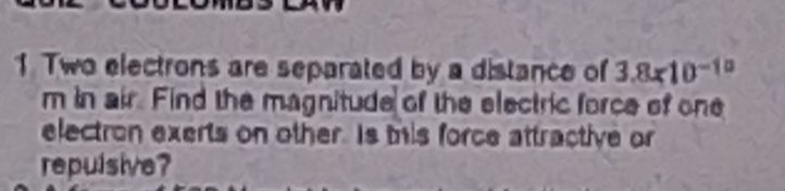 Two electrons are separated by a distance of 3.8x10^(-10)
m in air. Find the magnitude of the electric force of one 
electron exerts on other. Is tis force attractive or 
repulsive?