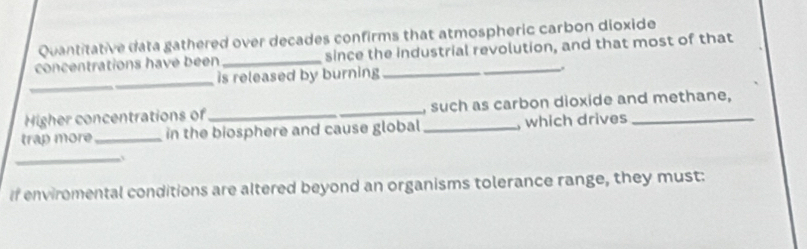 Quantitative data gathered over decades confirms that atmospheric carbon dioxide 
concentrations have been _since the industrial revolution, and that most of that 
_ 
is released by burning _, 
Higher concentrations of_ , such as carbon dioxide and methane, 
trap more_ in the biosphere and cause global_ , which drives_ 
_. 
If enviromental conditions are altered beyond an organisms tolerance range, they must: