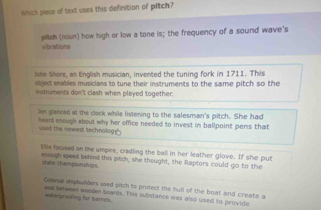 Which piece of text uses this definition of pitch?
pitch (noun) how high or low a tone is; the frequency of a sound wave's
vibrations
John Shore, an English musician, invented the tuning fork in 1711. This
object enables musicians to tune their instruments to the same pitch so the
instruments don't clash when played together.
Jen glanced at the clock while listening to the salesman's pitch. She had
heard enough about why her office needed to invest in ballpoint pens that
used the newest technology
Ellie focused on the umpire, cradling the ball in her leather glove. If she put
enough speed behind this pitch, she thought, the Raptors could go to the
state championships.
Colonial shipbuilders used pitch to protect the hull of the boat and create a
seal between wooden boards. This substance was also used to provide
waterproofing for barrels.