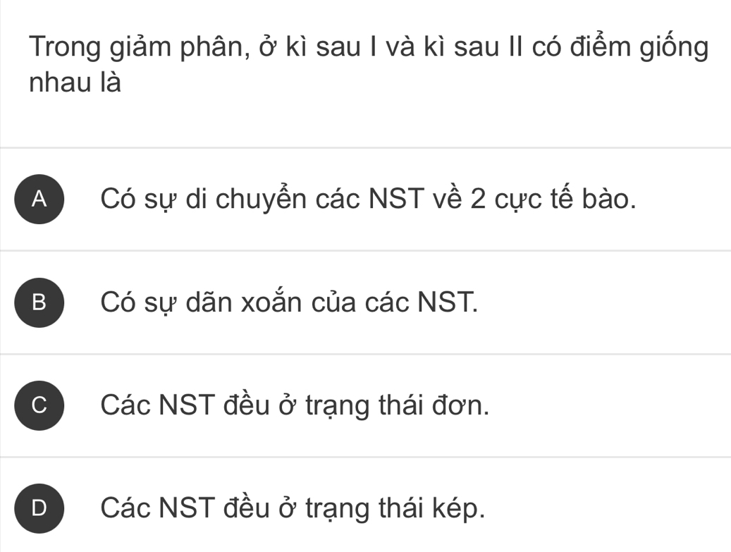 Trong giảm phân, ở kì sau I và kì sau II có điểm giống
nhau là
A Có sự di chuyển các NST về 2 cực tế bào.
B Có sự dãn xoắn của các NST.
C Các NST đều ở trạng thái đơn.
D Các NST đều ở trạng thái kép.