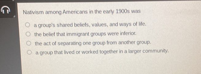 Nativism among Americans in the early 1900s was
a group's shared beliefs, values, and ways of life.
the belief that immigrant groups were inferior.
the act of separating one group from another group.
a group that lived or worked together in a larger community.