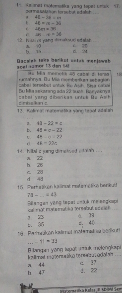 Kalimat matematika yang tepat untuk 17.
permasalahan tersebut adalah ....
a. 46-36=m
b. 46=m-36
C. 46m=36
d. 46-m=36
12. Nilai m yang dimaksud adalah ....
a. 10 c. 20
b 15 d 24
Bacalah teks berikut untuk menjawab
soal nomor 13 dan 14!
Bu Mia memetik 48 cabai di teras 18
rumahnya. Bu Mia memberikan sebagian
cabai tersebut untuk Bu Asih. Sisa cabai
Bu Mia sekarang ada 22 buah, Banyaknya
cabai yang diberikan untuk Bu Asih
dimisalkan c.
13. Kalimat matematika yang tepat adalah
a. 48-22=c
b. 48=c-22
C. 48-c=22
d. 48=22c
14. Nilai c yang dimaksud adalah ....
a. 22
b 26
c. 28
d. 48
15. Perhatikan kalimat matematika berikut!
_ 78-...=43
Bilangan yang tepat untuk melengkapi
kalimat matematika tersebut adalah ....
a. 23 c. 39
b. 35 d. 40
16. Perhatikan kalimat matematika berikut!...-11=33
Bilangan yang tepat untuk melengkapi
kalimat matematika tersebut adalah ....
a. 44 c. 37
b. 47 d. 22
Materatika Kelas JII SD/MI Sem