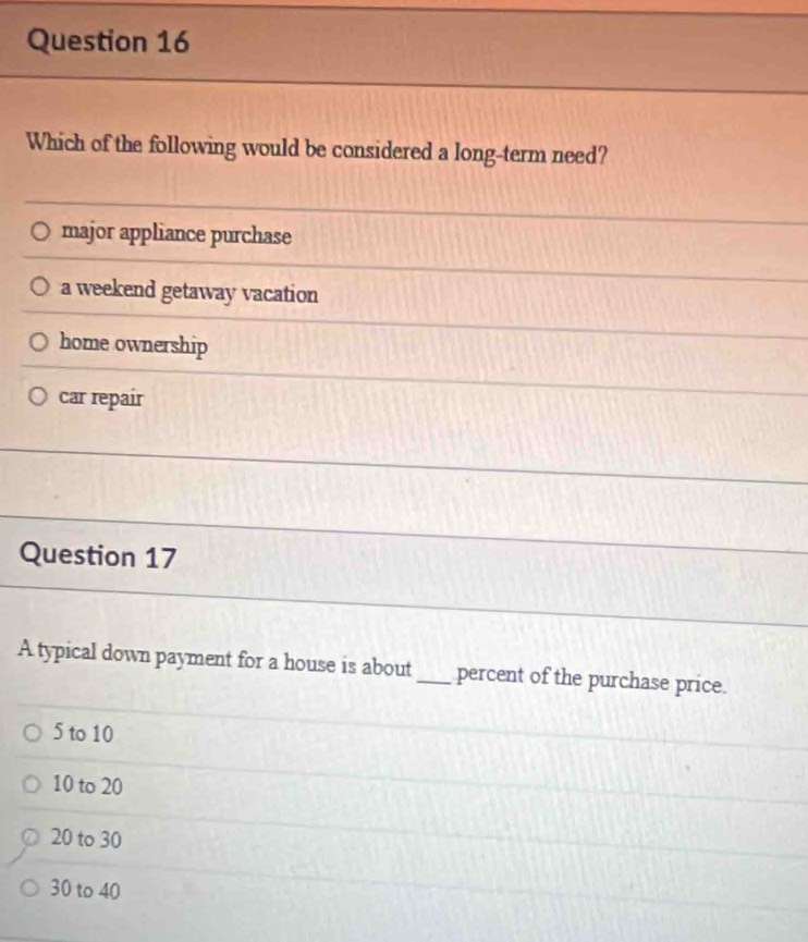 Which of the following would be considered a long-term need?
major appliance purchase
a weekend getaway vacation
home ownership
car repair
Question 17
A typical down payment for a house is about_ percent of the purchase price.
5 to 10
10 to 20
20 to 30
30 to 40