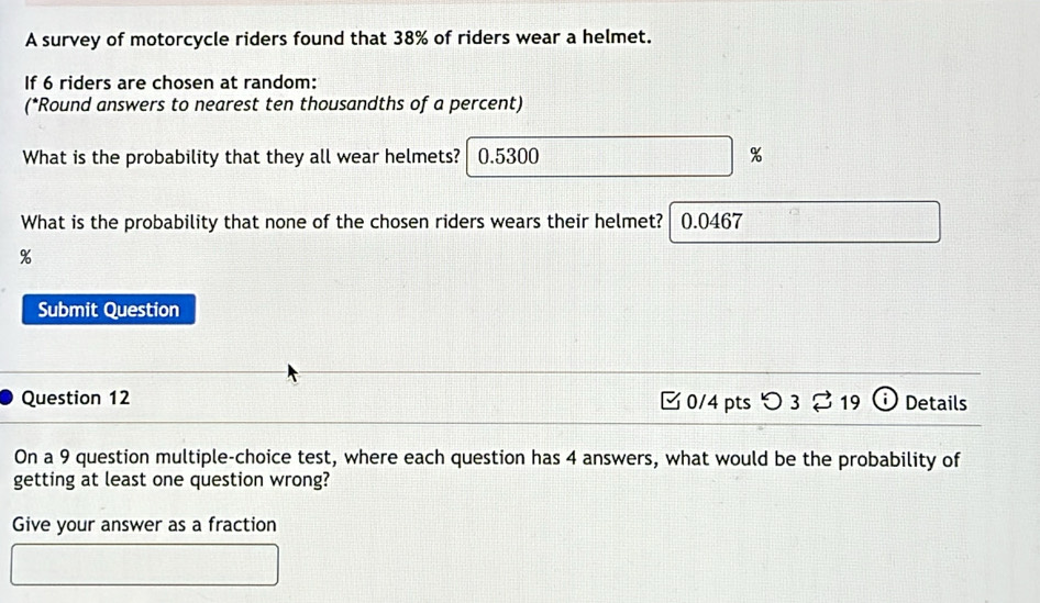 A survey of motorcycle riders found that 38% of riders wear a helmet. 
If 6 riders are chosen at random: 
(*Round answers to nearest ten thousandths of a percent) 
What is the probability that they all wear helmets? 0.5300 %
What is the probability that none of the chosen riders wears their helmet? 0.0467
%
Submit Question 
Question 12 0/4 pts つ 3 %19 (i) Details 
On a 9 question multiple-choice test, where each question has 4 answers, what would be the probability of 
getting at least one question wrong? 
Give your answer as a fraction