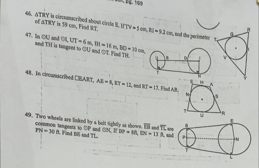 Toût, pg. 169 
46. △ TRY is circumscribed about circle B. If IfTV=5cm, RI=9.2cm
of △ TRY is 59 cm, Find RT. 
, and the perimeter 
47. In odot U and odot I, UT=6m, IH=16m, BD=10cm, odot U and ⊙T. Find TH. 
and TH is tangent to 
48. In circumscribed □EART, AE=8, ET=12 , and RT=17. Find AR, 
49. Two wheels are linked by a belt tightly as shown. overline EB and overline TL ar 
common tangents to odot P and odot N , If BP=8ft, EN=13ft , an
PN=30ft. Find BE and TL.