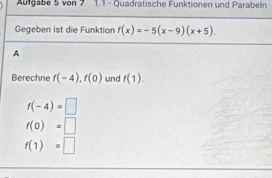 Autgabe 5 von 7 1.1 - Quadratische Funktionen und Parabeln
Gegeben ist die Funktion f(x)=-5(x-9)(x+5). 
A
Berechne f(-4), f(0) und f(1).
f(-4)=□
f(0)=□
f(1)=□