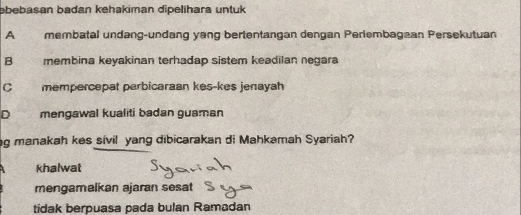 əbebasan badan kehakiman dipelihara untuk
A membatal undang-undang yang bertentangan dengan Periembagaan Persekutuan
B membina keyakinan terhadap sistem keadilan negara
C mempercepat perbicaraan kes-kes jenayah
D mengawal kualiti badan guaman
ng manakah kes sivil yang dibicarakan di Mahkamah Syariah?
khalwat
mengamalkan ajaran sesat
tidak berpuasa pada bulan Ramadan