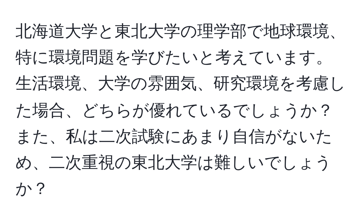 北海道大学と東北大学の理学部で地球環境、特に環境問題を学びたいと考えています。生活環境、大学の雰囲気、研究環境を考慮した場合、どちらが優れているでしょうか？ また、私は二次試験にあまり自信がないため、二次重視の東北大学は難しいでしょうか？